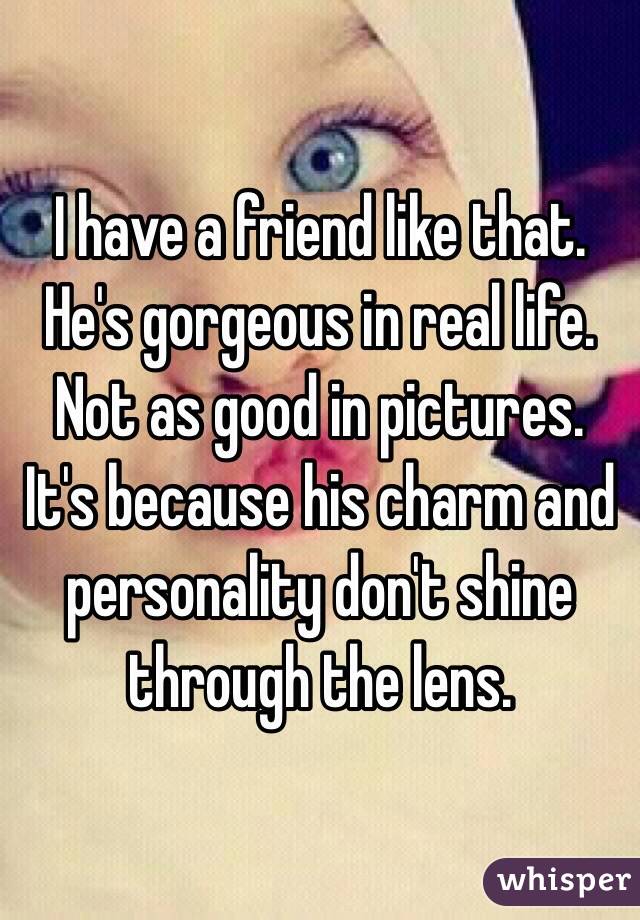 I have a friend like that. He's gorgeous in real life. Not as good in pictures. It's because his charm and personality don't shine through the lens.