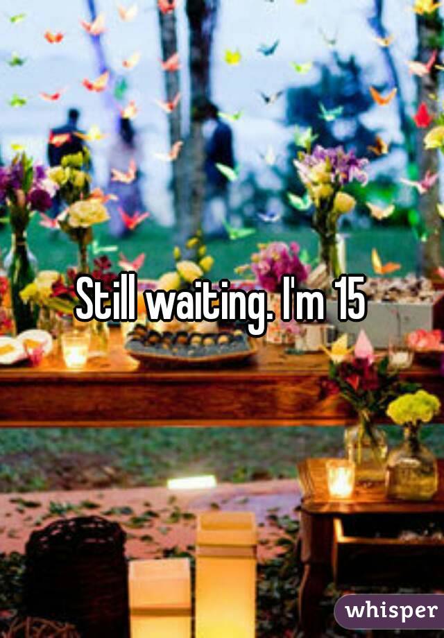 Still waiting. I'm 15