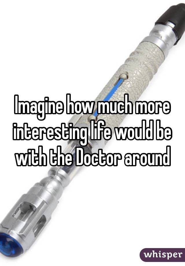 Imagine how much more interesting life would be with the Doctor around 