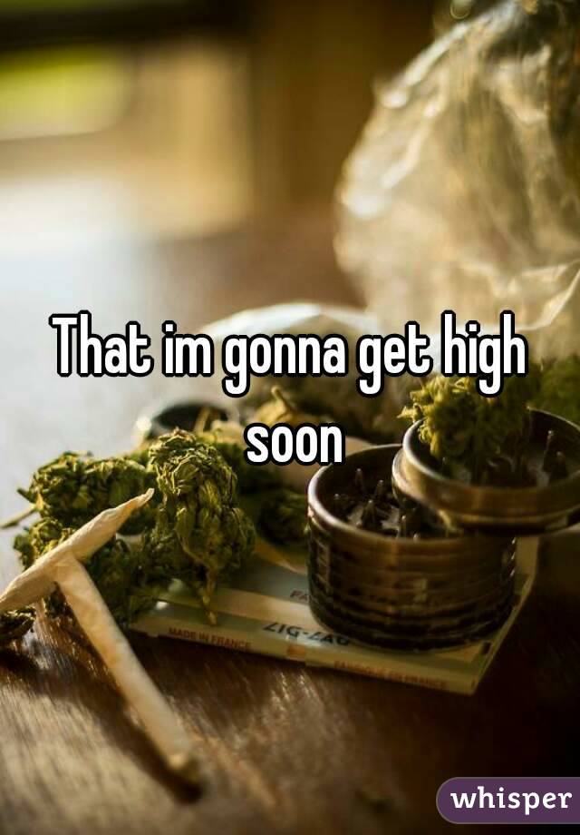 That im gonna get high soon