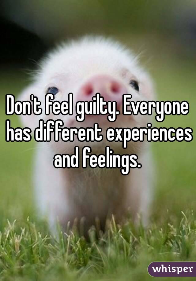 Don't feel guilty. Everyone has different experiences and feelings. 