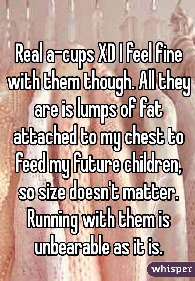 Real a-cups XD I feel fine with them though. All they are is lumps of fat attached to my chest to feed my future children, so size doesn't matter. Running with them is unbearable as it is.