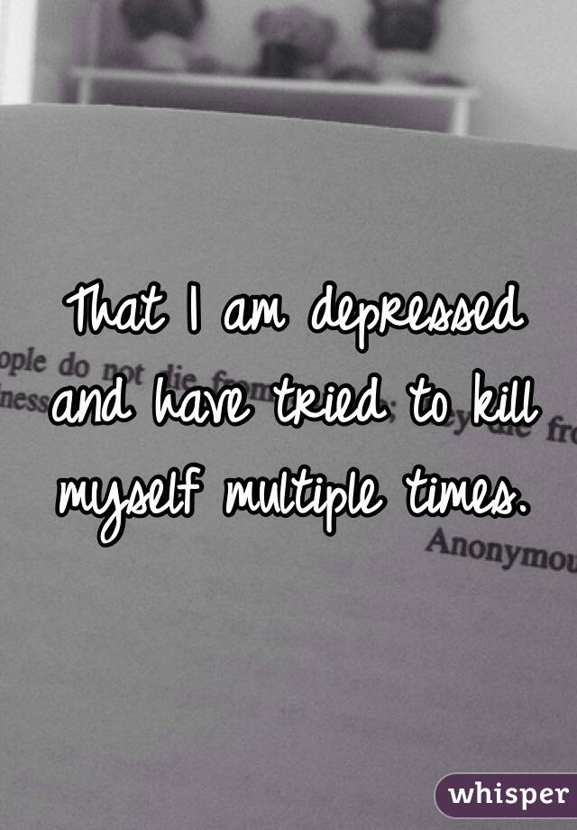 That I am depressed and have tried to kill myself multiple times. 