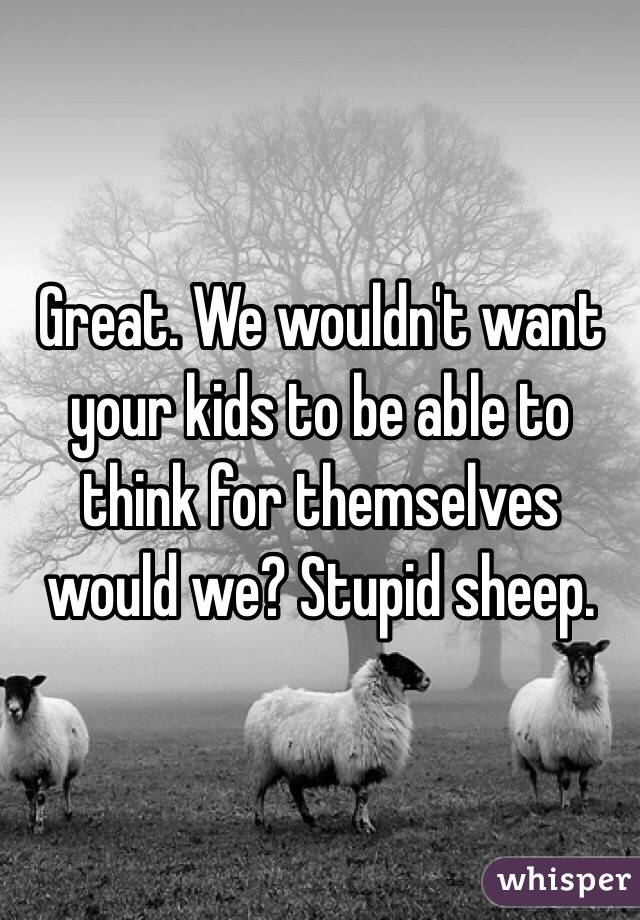 Great. We wouldn't want your kids to be able to think for themselves would we? Stupid sheep.