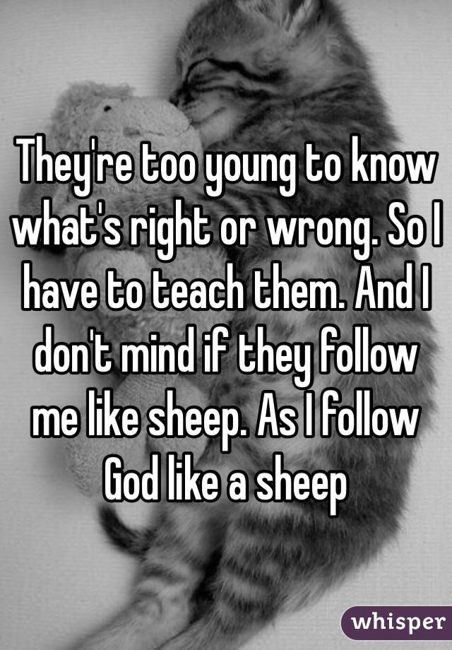 They're too young to know what's right or wrong. So I have to teach them. And I don't mind if they follow me like sheep. As I follow God like a sheep