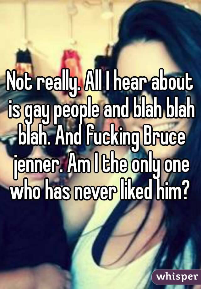 Not really. All I hear about is gay people and blah blah blah. And fucking Bruce jenner. Am I the only one who has never liked him? 