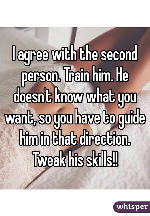 I agree with the second person. Train him. He doesn't know what you want, so you have to guide him in that direction.  Tweak his skills!! 