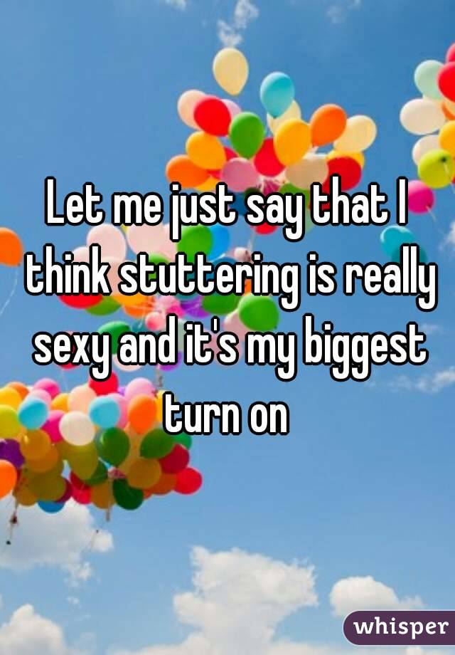 Let me just say that I think stuttering is really sexy and it's my biggest turn on 