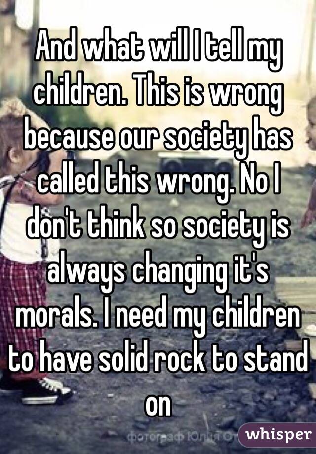 And what will I tell my children. This is wrong because our society has called this wrong. No I don't think so society is always changing it's morals. I need my children to have solid rock to stand on 