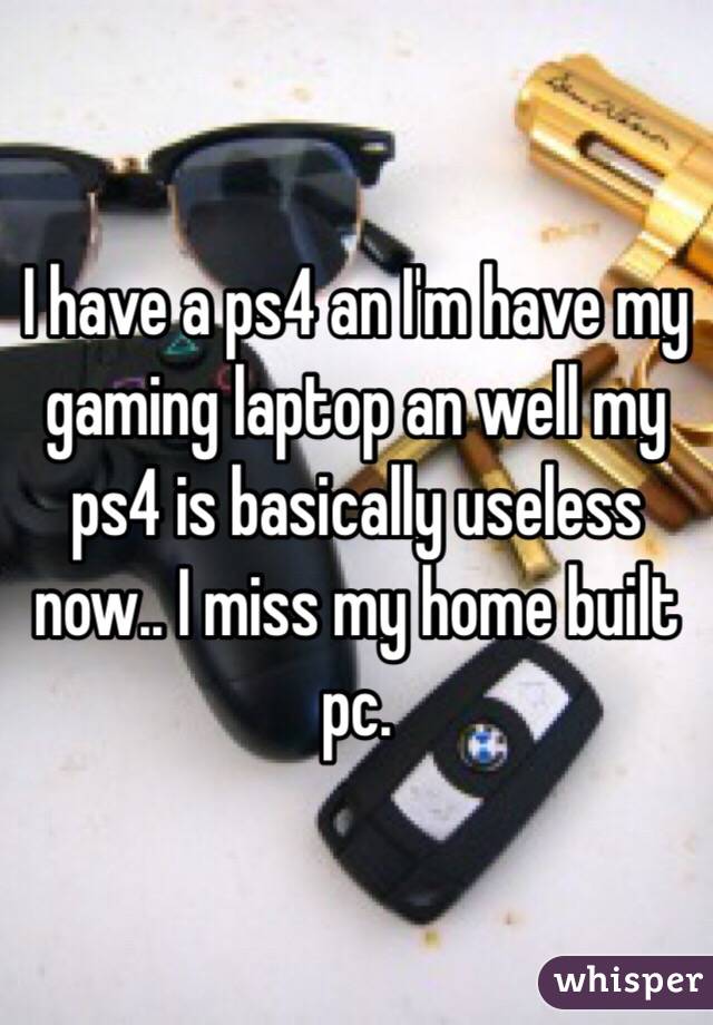 I have a ps4 an I'm have my gaming laptop an well my ps4 is basically useless now.. I miss my home built pc.