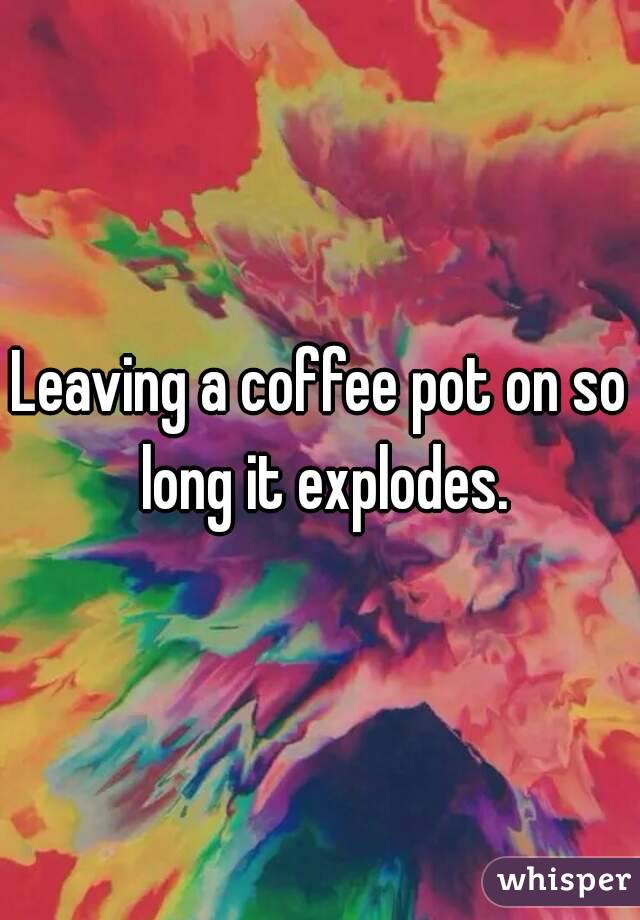 Leaving a coffee pot on so long it explodes.