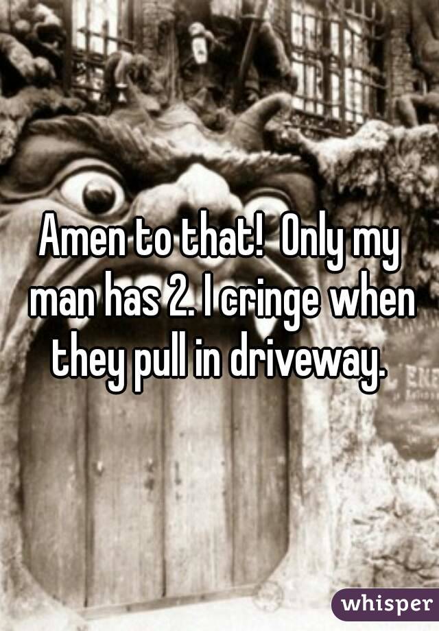 Amen to that!  Only my man has 2. I cringe when they pull in driveway. 