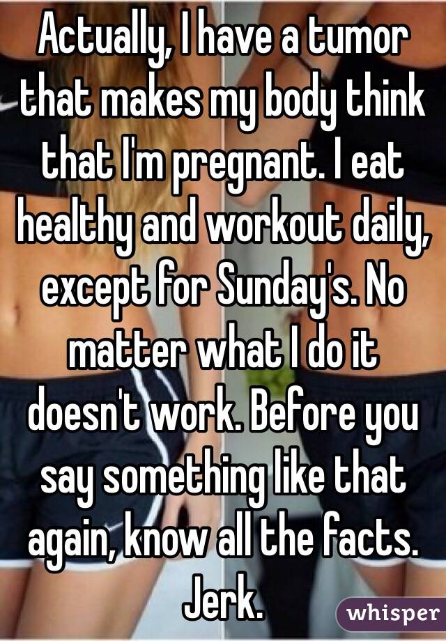 Actually, I have a tumor that makes my body think that I'm pregnant. I eat healthy and workout daily, except for Sunday's. No matter what I do it doesn't work. Before you say something like that again, know all the facts. Jerk. 