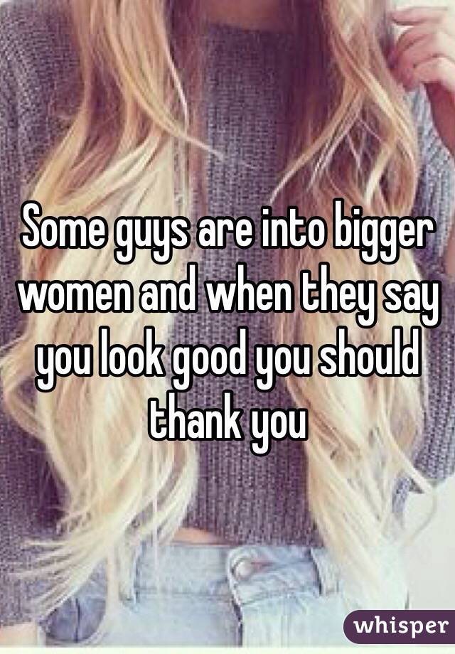 Some guys are into bigger women and when they say you look good you should thank you