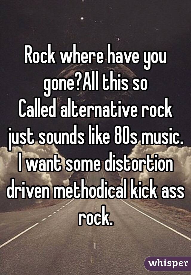 Rock where have you gone?All this so
Called alternative rock just sounds like 80s music. I want some distortion driven methodical kick ass rock. 