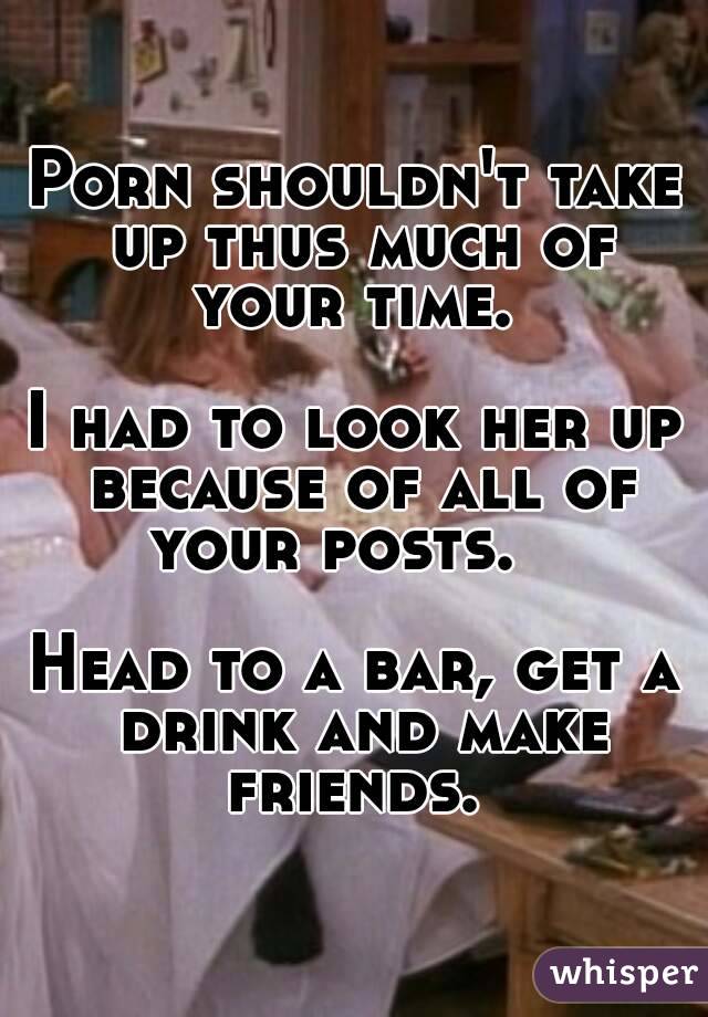 Porn shouldn't take up thus much of your time. 

I had to look her up because of all of your posts.   

Head to a bar, get a drink and make friends. 