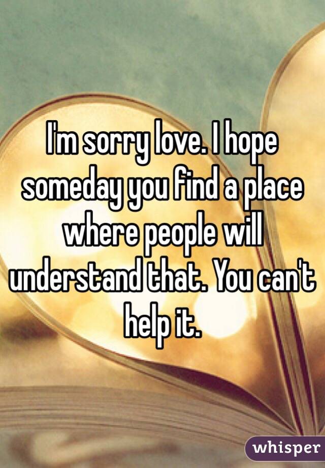 I'm sorry love. I hope someday you find a place where people will understand that. You can't help it.