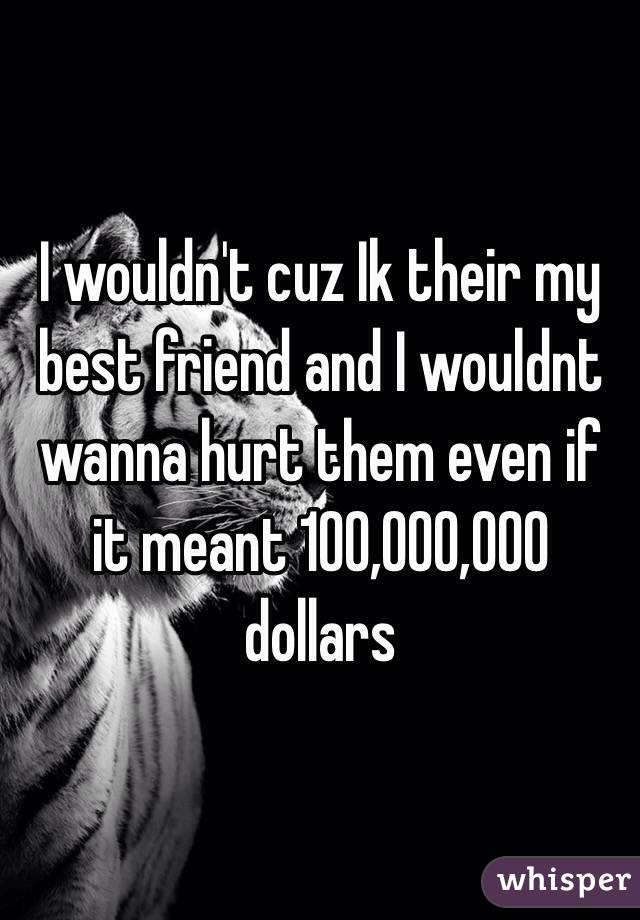 I wouldn't cuz Ik their my best friend and I wouldnt wanna hurt them even if it meant 100,000,000 dollars 