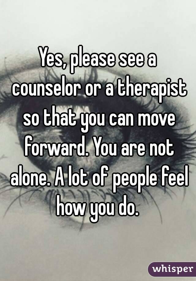 Yes, please see a counselor or a therapist so that you can move forward. You are not alone. A lot of people feel how you do. 