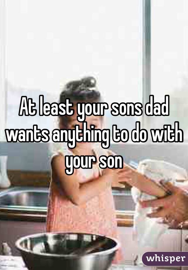 At least your sons dad wants anything to do with your son