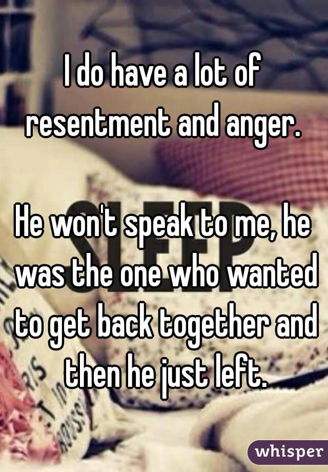 I do have a lot of resentment and anger. 

He won't speak to me, he was the one who wanted to get back together and then he just left.