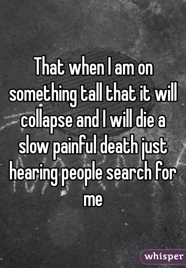 That when I am on something tall that it will collapse and I will die a slow painful death just hearing people search for me