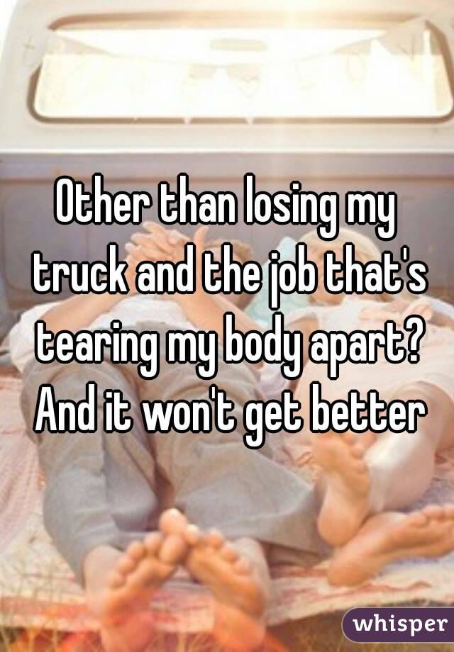 Other than losing my truck and the job that's tearing my body apart? And it won't get better