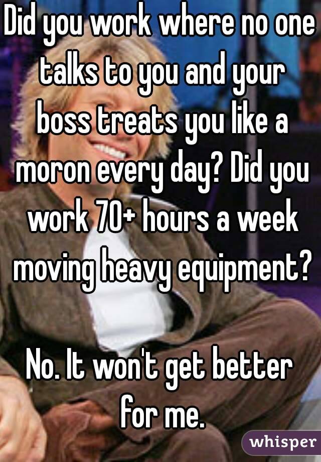 Did you work where no one talks to you and your boss treats you like a moron every day? Did you work 70+ hours a week moving heavy equipment? 
No. It won't get better for me.