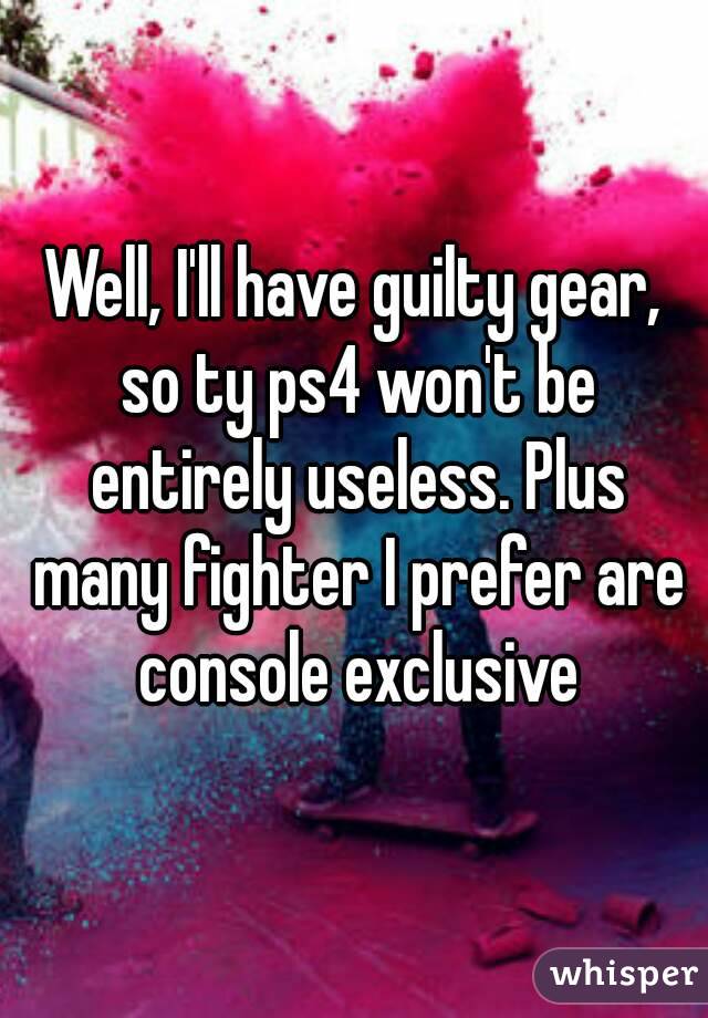 Well, I'll have guilty gear, so ty ps4 won't be entirely useless. Plus many fighter I prefer are console exclusive