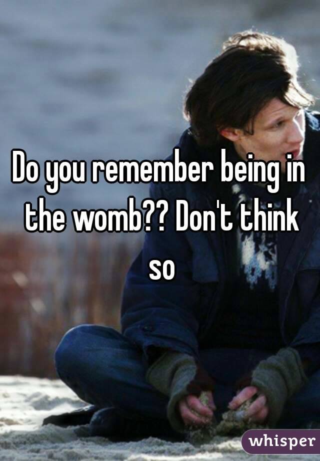 Do you remember being in the womb?? Don't think so