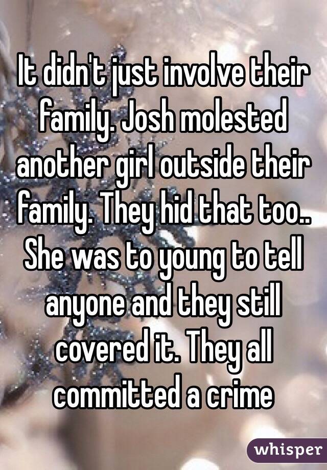 It didn't just involve their family. Josh molested another girl outside their family. They hid that too.. She was to young to tell anyone and they still covered it. They all committed a crime