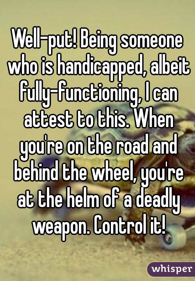 Well-put! Being someone who is handicapped, albeit fully-functioning, I can attest to this. When you're on the road and behind the wheel, you're at the helm of a deadly weapon. Control it!