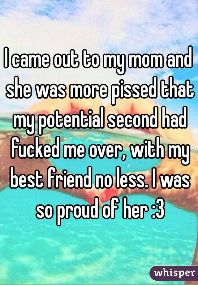 I came out to my mom and she was more pissed that my potential second had fucked me over, with my best friend no less. I was so proud of her :3