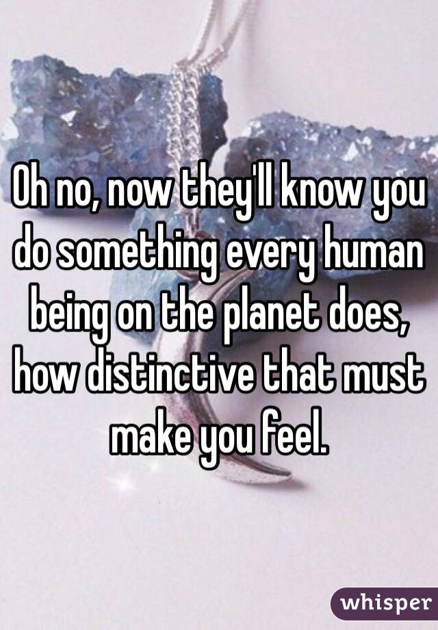 Oh no, now they'll know you do something every human being on the planet does, how distinctive that must make you feel.