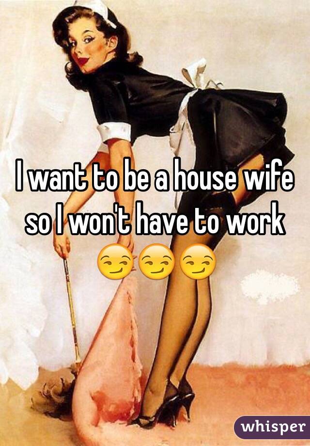 I want to be a house wife so I won't have to work 😏😏😏