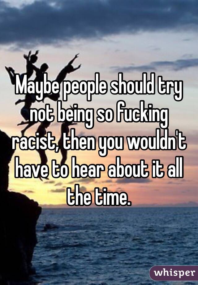 Maybe people should try not being so fucking racist, then you wouldn't have to hear about it all the time.