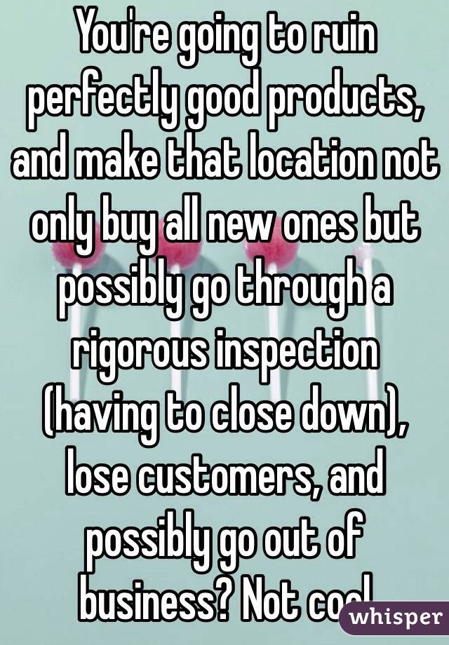 You're going to ruin perfectly good products, and make that location not only buy all new ones but possibly go through a rigorous inspection (having to close down), lose customers, and possibly go out of business? Not cool