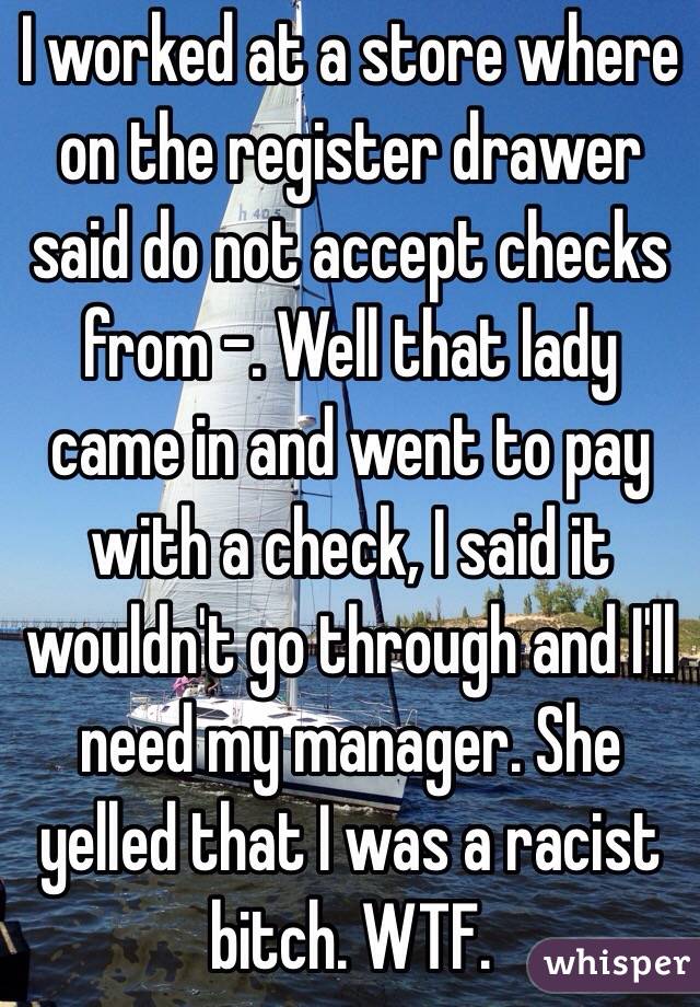 I worked at a store where on the register drawer said do not accept checks from -. Well that lady came in and went to pay with a check, I said it wouldn't go through and I'll need my manager. She yelled that I was a racist bitch. WTF.