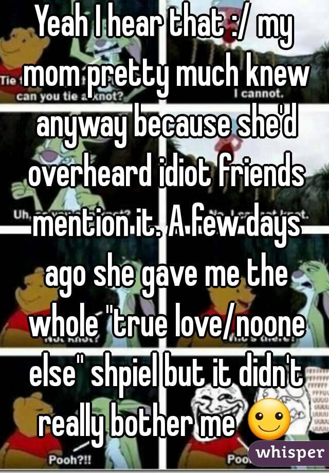 Yeah I hear that :/ my mom pretty much knew anyway because she'd overheard idiot friends mention it. A few days ago she gave me the whole "true love/noone else" shpiel but it didn't really bother me ☺