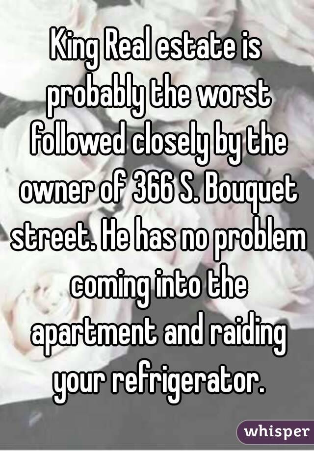 King Real estate is probably the worst followed closely by the owner of 366 S. Bouquet street. He has no problem coming into the apartment and raiding your refrigerator.