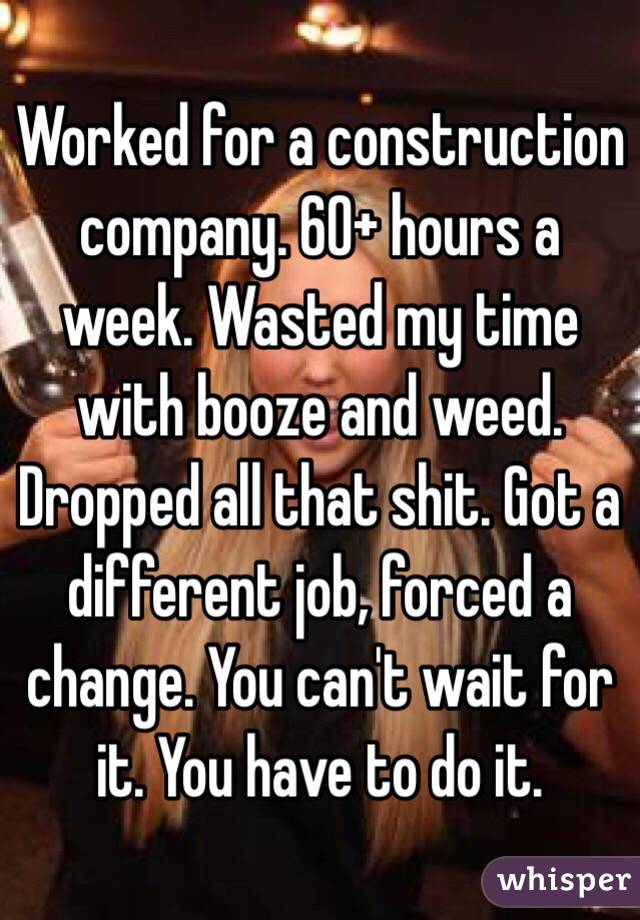 Worked for a construction company. 60+ hours a week. Wasted my time with booze and weed. Dropped all that shit. Got a different job, forced a change. You can't wait for it. You have to do it.