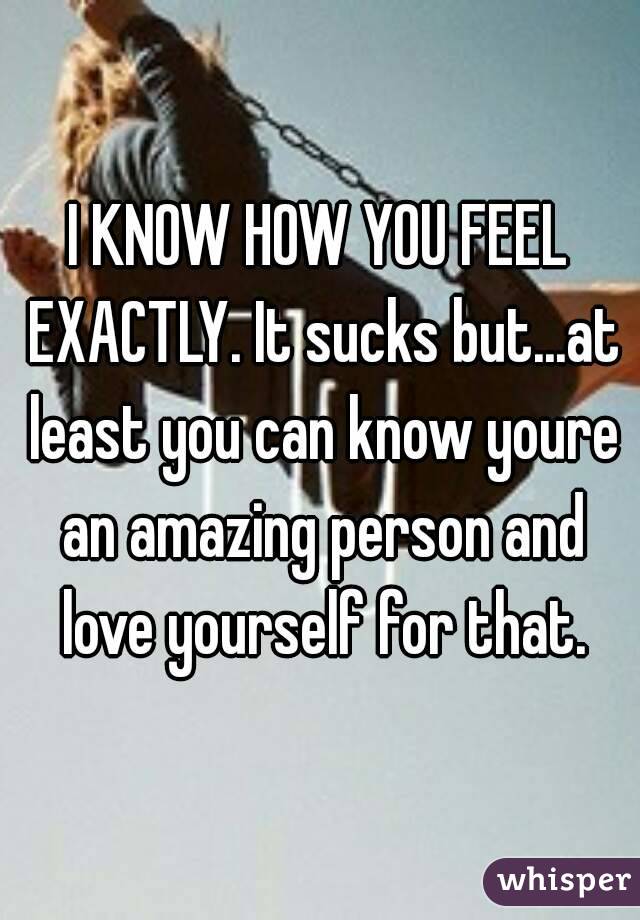 I KNOW HOW YOU FEEL EXACTLY. It sucks but...at least you can know youre an amazing person and love yourself for that.