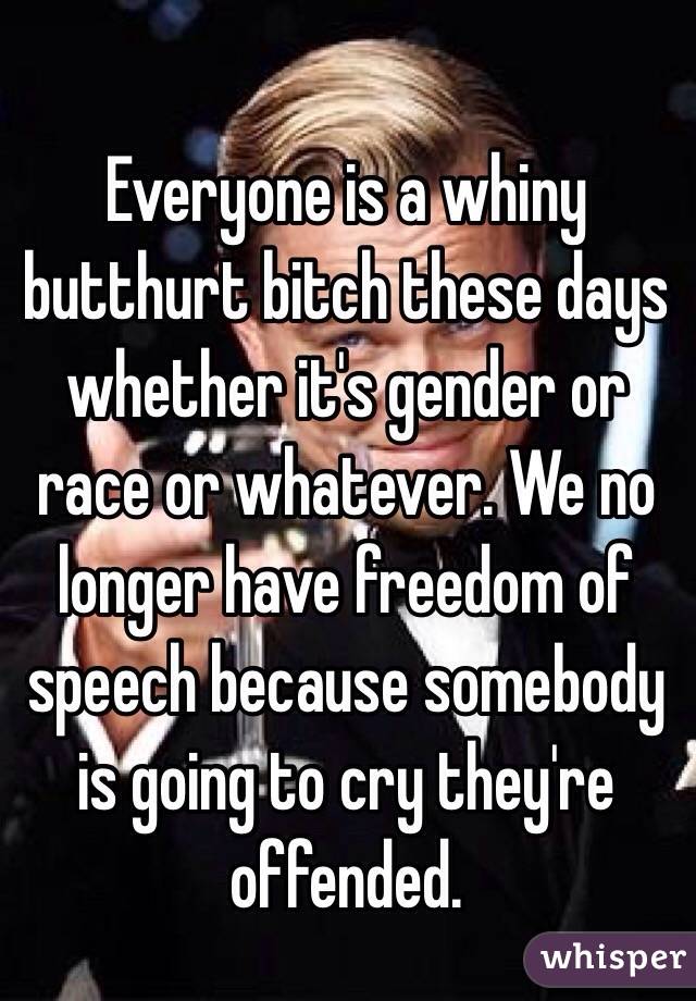 Everyone is a whiny butthurt bitch these days whether it's gender or race or whatever. We no longer have freedom of speech because somebody is going to cry they're offended. 