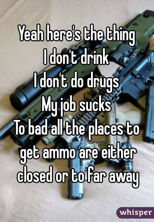 Yeah here's the thing
I don't drink
I don't do drugs
My job sucks
To bad all the places to get ammo are either closed or to far away