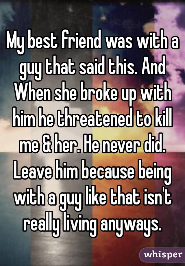 My best friend was with a guy that said this. And When she broke up with him he threatened to kill me & her. He never did. Leave him because being with a guy like that isn't really living anyways. 