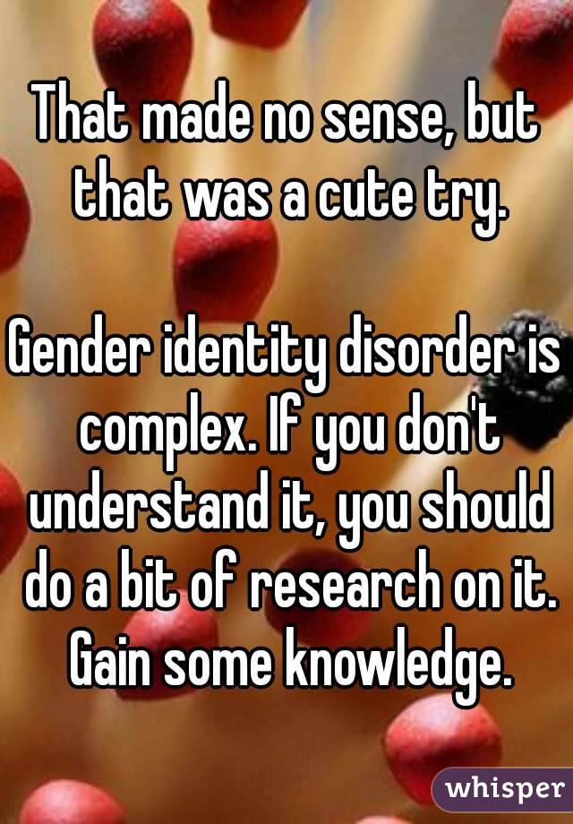 That made no sense, but that was a cute try.

Gender identity disorder is complex. If you don't understand it, you should do a bit of research on it. Gain some knowledge.