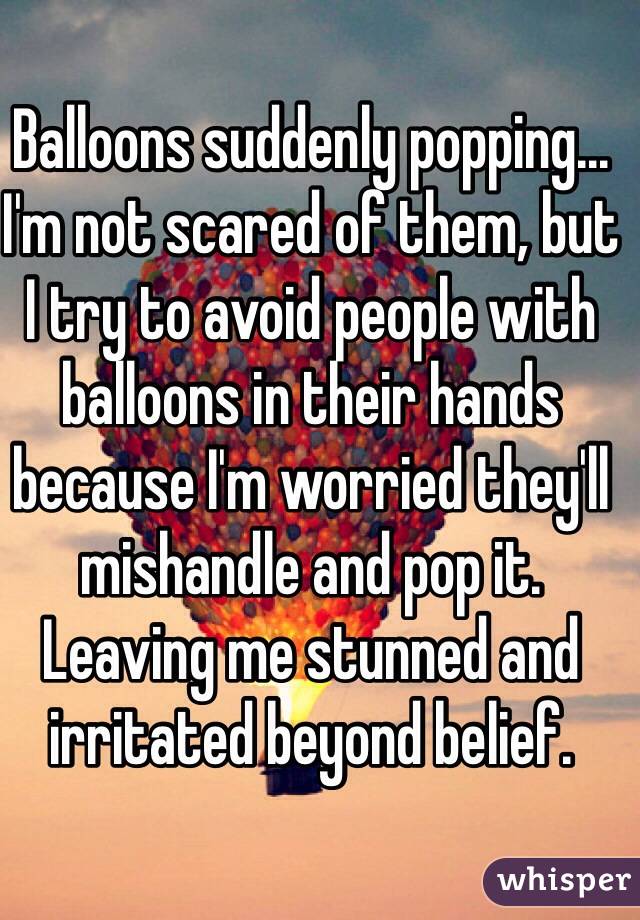 Balloons suddenly popping... I'm not scared of them, but I try to avoid people with balloons in their hands because I'm worried they'll mishandle and pop it. Leaving me stunned and irritated beyond belief.
