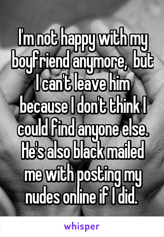 I'm not happy with my boyfriend anymore,  but I can't leave him because I don't think I could find anyone else.
He's also black mailed me with posting my nudes online if I did. 