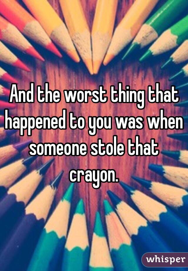 And the worst thing that happened to you was when someone stole that crayon. 