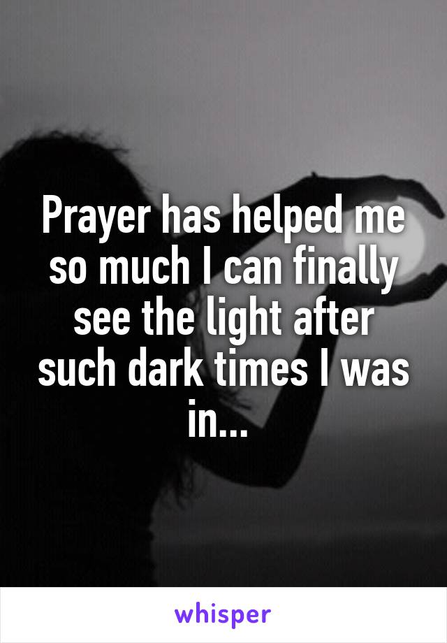 Prayer has helped me so much I can finally see the light after such dark times I was in... 